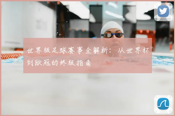 世界级足球赛事全解析:从世界杯到欧冠的终极指南