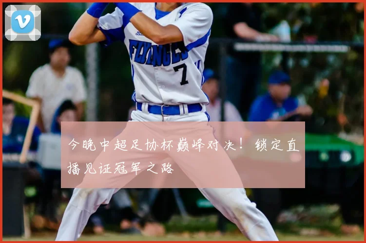 今晚中超足协杯巅峰对决!锁定直播见证冠军之路