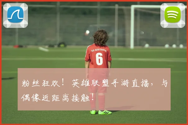 粉丝狂欢！英雄联盟手游直播，与偶像近距离接触！
