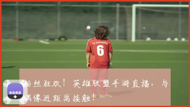 粉丝狂欢！英雄联盟手游直播，与偶像近距离接触！