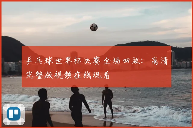 乒乓球世界杯决赛全场回放：高清完整版视频在线观看