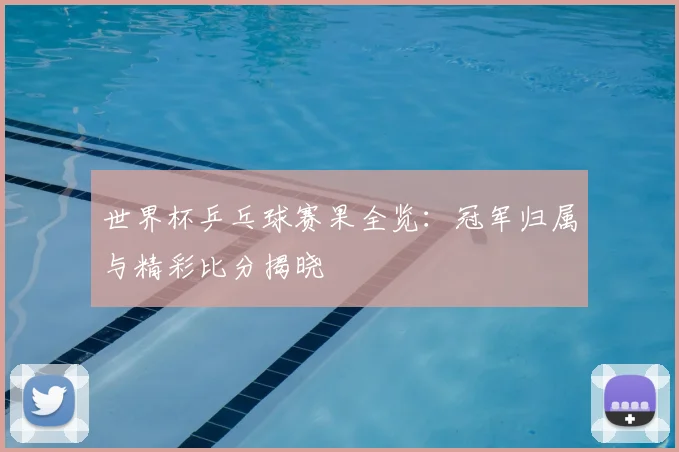 世界杯乒乓球赛果全览：冠军归属与精彩比分揭晓