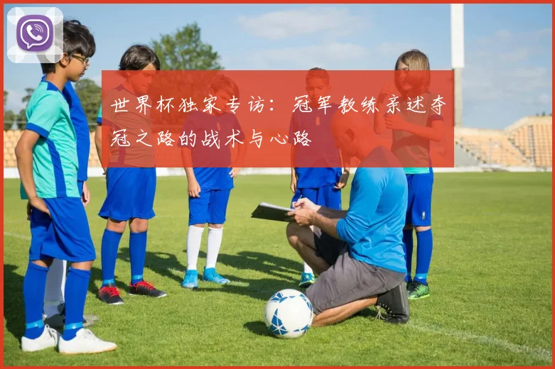 世界杯独家专访：冠军教练亲述夺冠之路的战术与心路